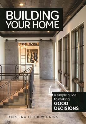 Building Your Home: A Simple Guide to Making Good Decisions by Wiggins, Kristina Leigh