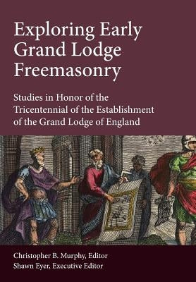 Exploring Early Grand Lodge Freemasonry: Studies in Honor of the Tricentennial of the Establishment of the Grand Lodge of England by Murphy, Christopher B.