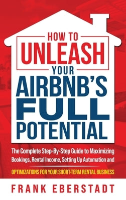 How to Unleash Your Airbnb's Full Potential: The Complete Step-By-Step Guide to Maximizing Bookings, Rental Income, Setting up Automation and Optimiza by Eberstadt, Frank