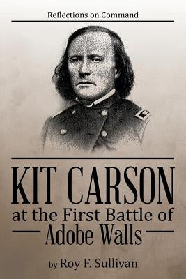 Kit Carson at the First Battle of Adobe Walls: Reflections on Command: by Sullivan, Roy F.