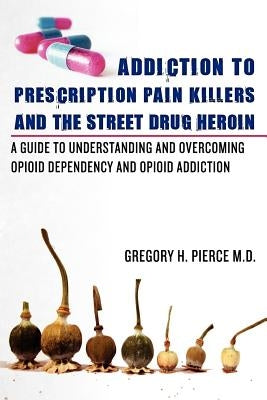 Addiction To Prescription Pain Killers and The Street Drug Heroin: A Guide to Understanding and Overcoming Opioid Dependency and Opioid Addiction by Pierce M. D., Gregory H.