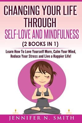 Self Love: Changing Your Life Through Self-Love and Mindfulness (2 Books In 1), Learn How To Love Yourself More, Calm Your Mind, by Smith, Jennifer N.