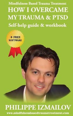 HOW I OVERCAME MY TRAUMA & PTSD - Self-help guide & workbook - Mindfulness Based Trauma Treatment by Izmailov, Philippe