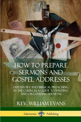 How to Prepare Sermons and Gospel Addresses: Expository and Biblical Preaching in the Church; A Guide to Writing and Organizing Sermons by Evans, William