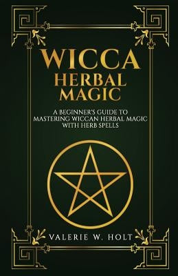 Wicca Herbal Magic: A Beginner's Guide to Mastering Wiccan Herbal Magic with Her by Holt, Valerie W.