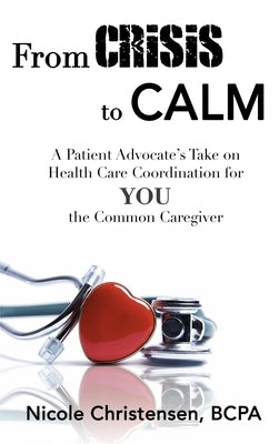 From Crisis to Calm: A Patient Advocate's Take on Health Care Coordination for YOU the Common Caregiver by Christensen, Nicole