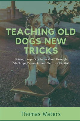 Teaching Old Dogs New Tricks: Driving Corporate Innovation Through Start-ups, Spinoffs, and Venture Capital by Waters, Tom