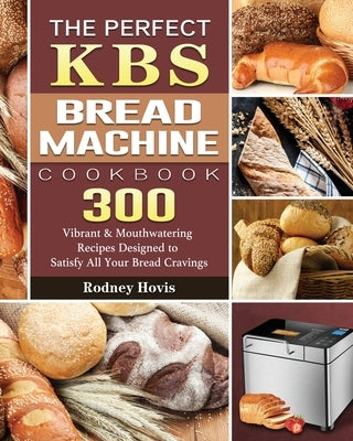 The Perfect KBS Bread Machine Cookbook: 300 Vibrant & Mouthwatering Recipes Designed to Satisfy All Your Bread Cravings by Hovis, Rodney