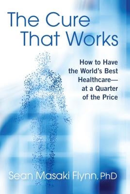 The Cure That Works: How to Have the World's Best Healthcare -- At a Quarter of the Price by Flynn, Sean Masaki