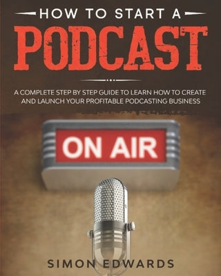 How to Start a Podcast: A Complete Step by Step Guide to Learn How to Create and Launch Your Profitable Podcasting Business by Edwards, Simon