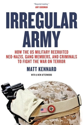 Irregular Army: How the US Military Recruited Neo-Nazis, Gang Members, and Criminals to Fight the War on Terror by Kennard, Matt