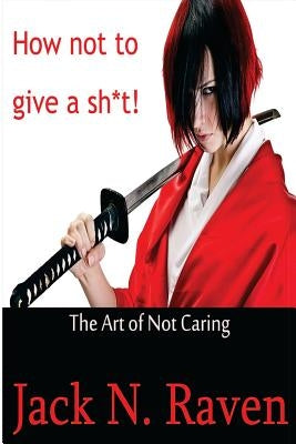 How Not To Give a Shit!: The Art of Not Caring by Raven, Jack N.