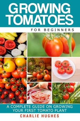 Growing Tomatoes for Beginners: A Complete Guide on Growing Your First Tomato Plant Paperback Createspace Independent Publishing Platform