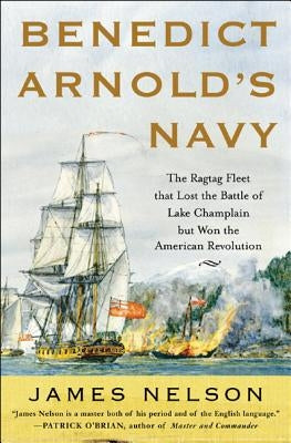 Benedict Arnold's Navy: The Ragtag Fleet That Lost the Battle of Lake Champlain But Won the American Revolution by Nelson, James