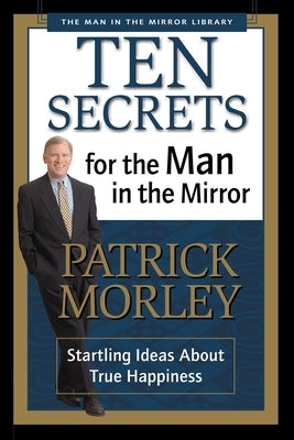 Ten Secrets for the Man in the Mirror: Startling Ideas about True Happiness by Morley, Patrick