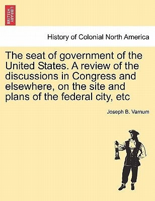 The Seat of Government of the United States. a Review of the Discussions in Congress and Elsewhere, on the Site and Plans of the Federal City, Etc Paperback British Library, Historical Print Editions