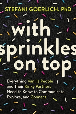 With Sprinkles on Top: Everything Vanilla People and Their Kinky Partners Need to Know to Communicate, Explore, and Connect by Goerlich, Stefani