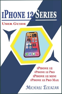 iPhone 12 Series User Guide: A Detailed Understanding of iOS 14 for Beginners and Seniors on Mastering iPhone 12, iPhone 12 Pro, iPhone 12 Mini, an by Eleazar, Michael