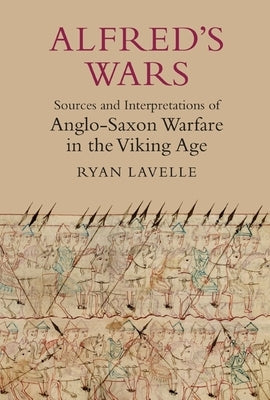 Alfred's Wars: Sources and Interpretations of Anglo-Saxon Warfare in the Viking Age by Lavelle, Ryan