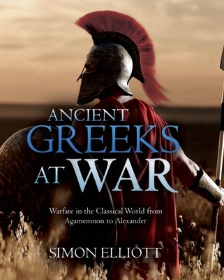 Ancient Greeks at War: Warfare in the Classical World from Agamemnon to Alexander by Elliott, Simon