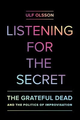 Listening for the Secret: The Grateful Dead and the Politics of Improvisation Volume 1 by Olsson, Ulf