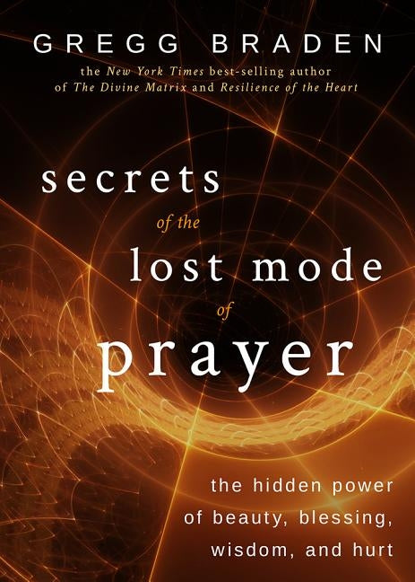 Secrets of the Lost Mode of Prayer: The Hidden Power of Beauty, Blessing, Wisdom, and Hurt by Braden, Gregg