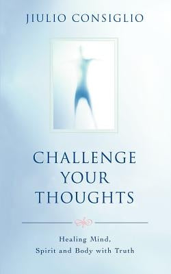 Challenge Your Thoughts: Healing Mind, Spirit and Body with Truth by Consiglio, Jiulio