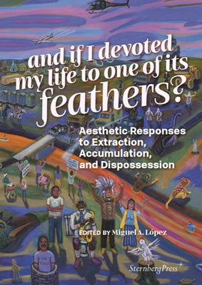 And If I Devoted My Life to One of Its Feathers?: Aesthetic Responses to Extraction, Accumulation, and Dispossession by Lopez, Miguel A.