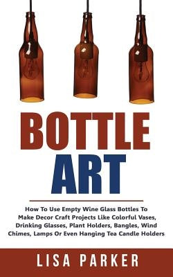 Bottle Art: How To Use Empty Wine Glass Bottles To Make Decor Craft Projects Like Colorful Vases, Drinking Glasses, Plant Holders, by Parker, Lisa