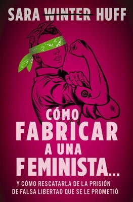 Cómo Fabricar a Una Feminista...: Y Cómo Rescatarla de la Prisión de Falsa Libertad Que Se Le Prometió by Huff, Sara