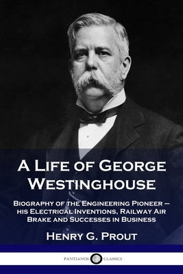 A Life of George Westinghouse: Biography of the Engineering Pioneer - his Electrical Inventions, Railway Air Brake and Successes in Business by Prout, Henry G.