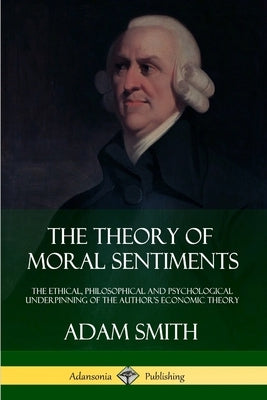 The Theory of Moral Sentiments: The Ethical, Philosophical and Psychological Underpinning of the Author's Economic Theory by Smith, Adam