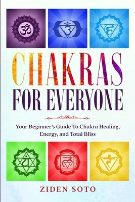 Chakras For Beginners: CHAKRAS FOR EVERYONE - Your Beginner's Guide To Chakra Healing, Energy, and Total Bliss by Soto, Ziden