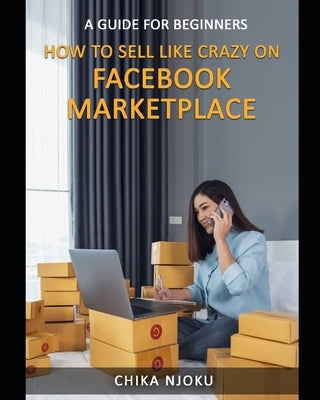 How to Sell Like Crazy on Facebook Marketplace: A Guide For Beginners by Njoku, Chika