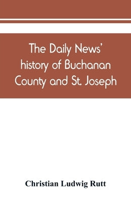 The Daily news' history of Buchanan County and St. Joseph, Mo. From the time of the Platte purchase to the end of the year 1898. Preceded by a short h Paperback Alpha Edition