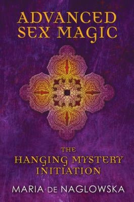 Advanced Sex Magic: The Hanging Mystery Initiation by De Naglowska, Maria