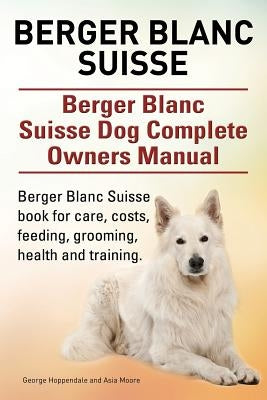 Berger Blanc Suisse. Berger Blanc Suisse Dog Complete Owners Manual. Berger Blanc Suisse book for care, costs, feeding, grooming, health and training. by Hoppendale, George
