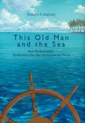 This Old Man and the Sea: How My Retirement Turned Into a Ten-Year Sail Around the World by Ashton, Robert S.