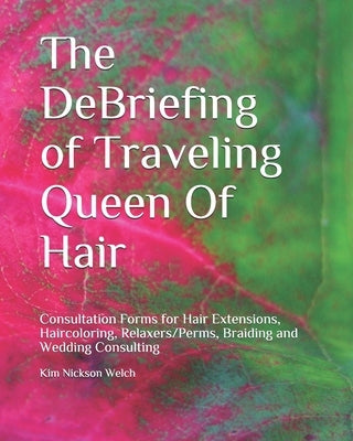 The DeBriefing of Traveling Queen Of Hair: Formularios de Consulta para Hair Extensions, Haircoloring, Relaxers/Perms, Braiding, Facials and Wedding C by Nickson Welch, Kim