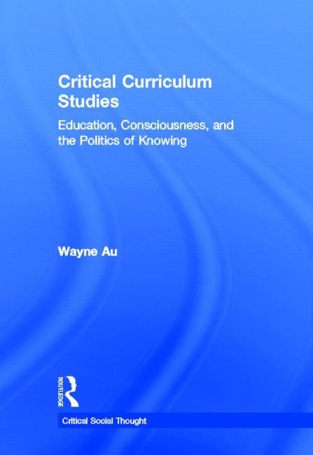 Critical Curriculum Studies: Education, Consciousness, and the Politics of Knowing by Au, Wayne