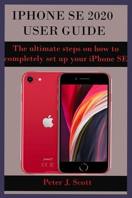 iPhone Se 2020 User Guide: The ultimate steps on how to completely set up your iPhone SE 2020 edition, with the aid of pictures. These steps help by Scott, Peter J.