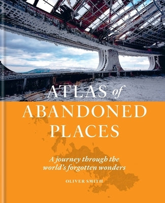 Atlas of Abandoned Places: A Journey Through the World's Forgotten Wonders by Smith, Oliver