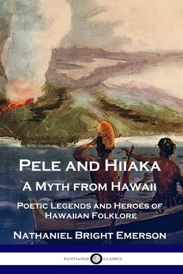 Pele and Hiiaka: A Myth from Hawaii Poetic Legends and Heroes of Hawaiian Folklore by Emerson, Nathaniel Bright