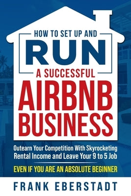 How to Set Up and Run a Successful Airbnb Business: Outearn Your Competition with Skyrocketing Rental Income and Leave Your 9 to 5 Job Even If You Are by Eberstadt, Frank