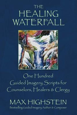 The Healing Waterfall, Volume 1: 100 Guided Imagery Scripts for Counselors, Healers & Clergy by Highstein, Max