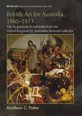 British Art for Australia, 1860-1953: The Acquisition of Artworks from the United Kingdom by Australian National Galleries by C. Potter, Matthew