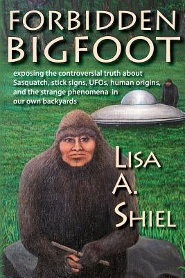 Forbidden Bigfoot: Exposing the Controversial Truth about Sasquatch, Stick Signs, UFOs, Human Origins, and the Strange Phenomena in Our O by Shiel, Lisa a.