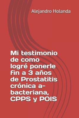 Mi Testimonio de Como Logré Ponerle Fin a 3 Años de Prostatitis Crónica A- Bacteriana, Cpps Y Pois by Holanda, Alejandro