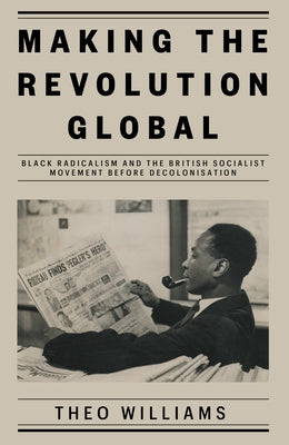 Making the Revolution Global: Black Radicalism and the British Socialist Movement Before Decolonisation by Williams, Theo