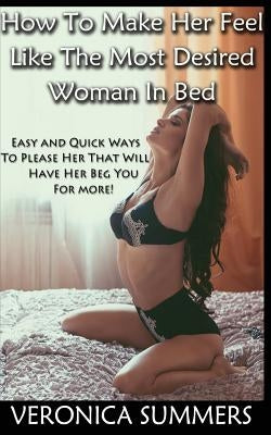 How To Make Her Feel Like The Most Desired Woman In Bed: Easy and Quick Ways To Please Her That Will Have Her Beg You For More! by Summers, Veronica